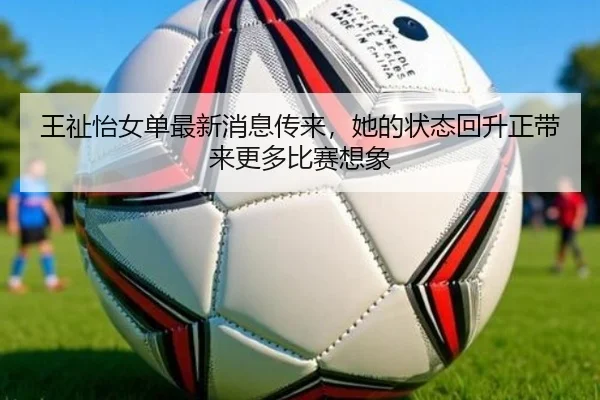 王祉怡女单最新消息传来，她的状态回升正带来更多比赛想象